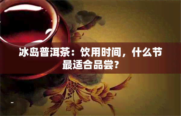 冰岛普洱茶：饮用时间，什么节最适合品尝？