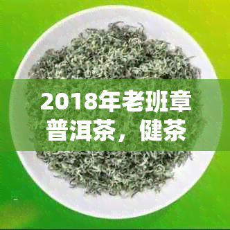 2018年老班章普洱茶，健茶叶精选，一饼价格及图片详情