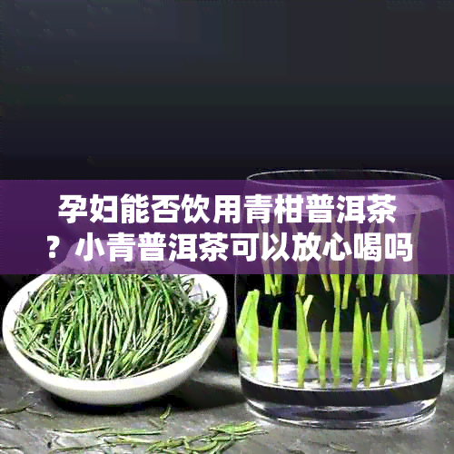 孕妇能否饮用青柑普洱茶？小青普洱茶可以放心喝吗？