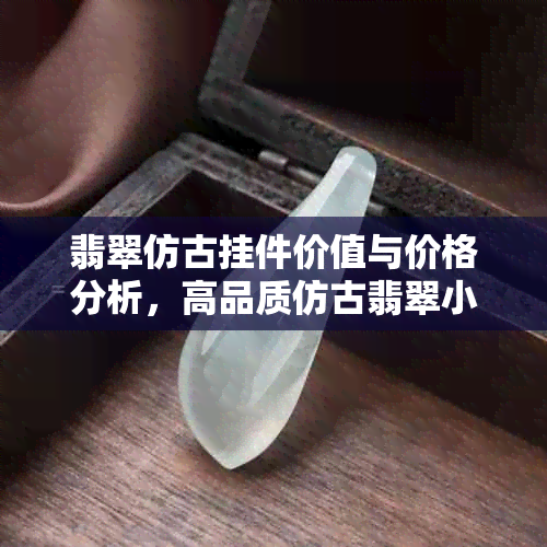 翡翠仿古挂件价值与价格分析，高品质仿古翡翠小挂件推荐