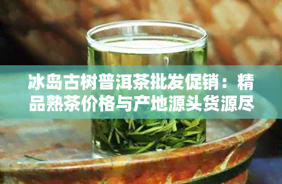 冰岛古树普洱茶批发促销：精品熟茶价格与产地源头货源尽在这里！