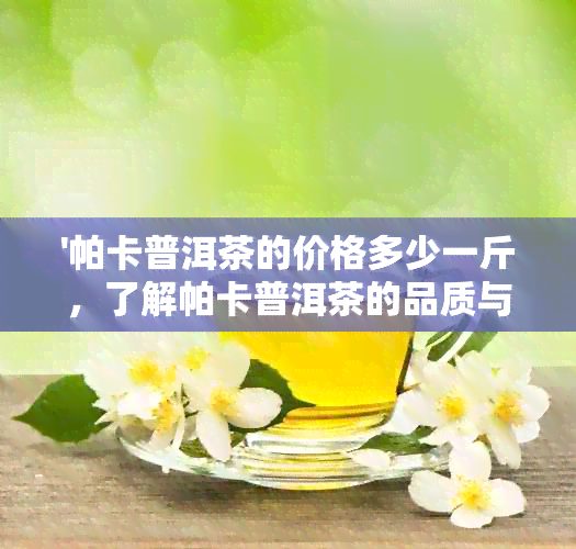 '帕卡普洱茶的价格多少一斤，了解帕卡普洱茶的品质与价值'