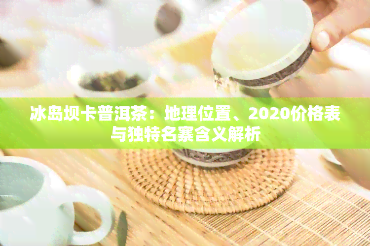 冰岛坝卡普洱茶：地理位置、2020价格表与独特名寨含义解析