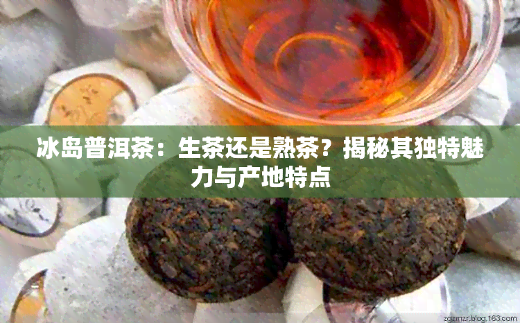 冰岛普洱茶：生茶还是熟茶？揭秘其独特魅力与产地特点