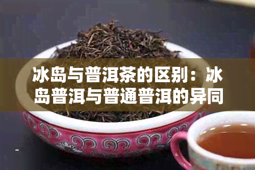 冰岛与普洱茶的区别：冰岛普洱与普通普洱的异同、冰岛普洱茶究竟是什么？