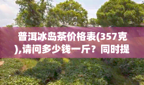 普洱冰岛茶价格表(357克),请问多少钱一斤？同时提供2018和2013年的价格。