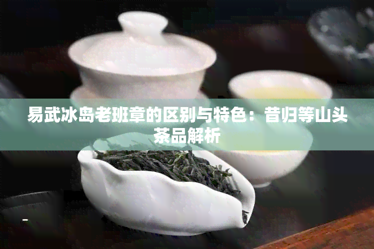 易武冰岛老班章的区别与特色：昔归等山头茶品解析