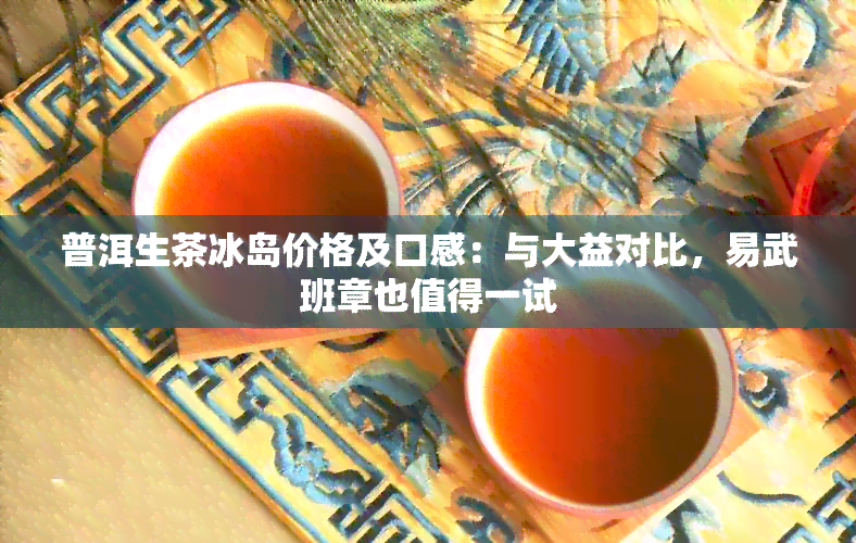 普洱生茶冰岛价格及口感：与大益对比，易武班章也值得一试