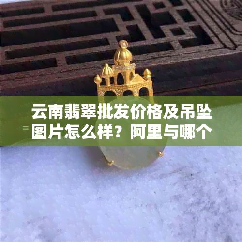 云南翡翠批发价格及吊坠图片怎么样？阿里与哪个更合适？