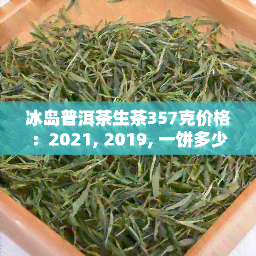 冰岛普洱茶生茶357克价格：2021, 2019, 一饼多少钱？