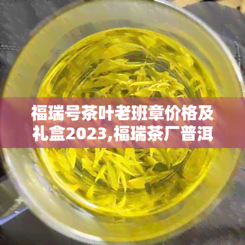 福瑞号茶叶老班章价格及礼盒2023,福瑞茶厂普洱茶品质，口感如何？