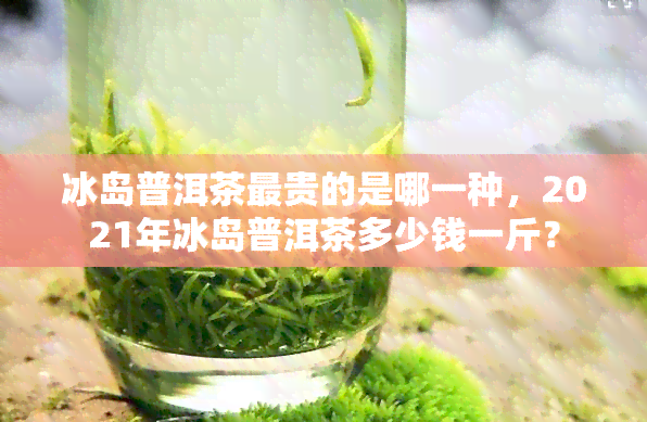 冰岛普洱茶最贵的是哪一种，2021年冰岛普洱茶多少钱一斤？