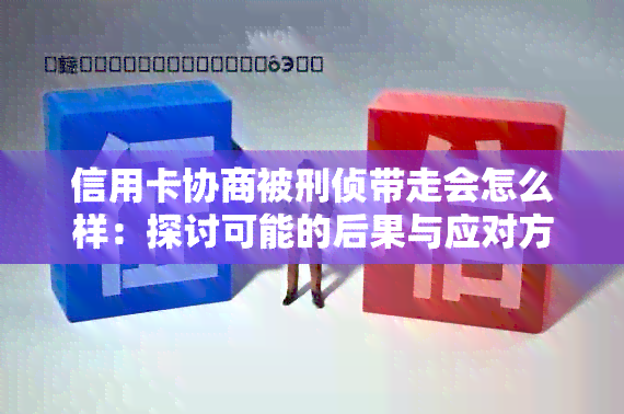 信用卡协商被刑侦带走会怎么样：探讨可能的后果与应对方法