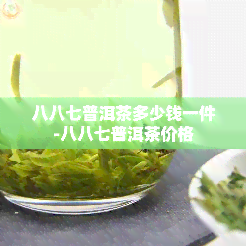 八八七普洱茶多少钱一件-八八七普洱茶价格