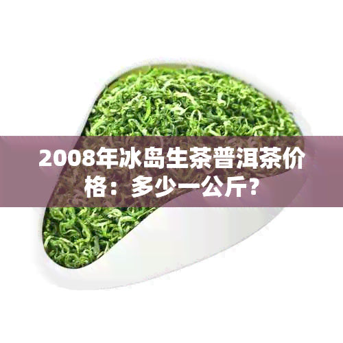 2008年冰岛生茶普洱茶价格：多少一公斤？