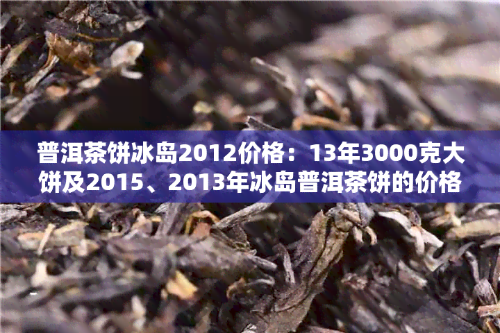 普洱茶饼冰岛2012价格：13年3000克大饼及2015、2013年冰岛普洱茶饼的价格