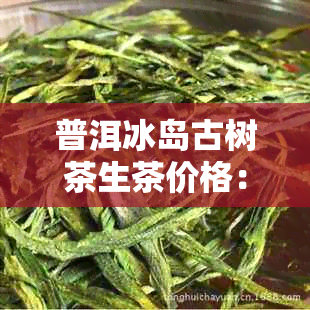 普洱冰岛古树茶生茶价格：功效，收藏性以及饮用方法