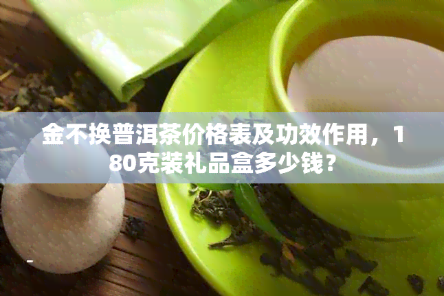 金不换普洱茶价格表及功效作用，180克装礼品盒多少钱？