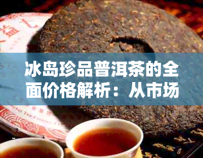 冰岛珍品普洱茶的全面价格解析：从市场行情到品质特点一应俱全！