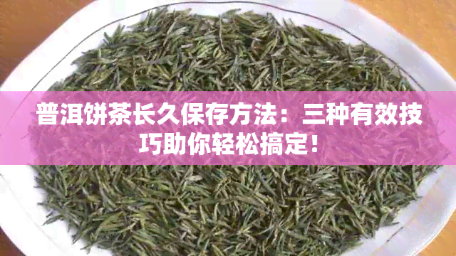 普洱饼茶长久保存方法：三种有效技巧助你轻松搞定！