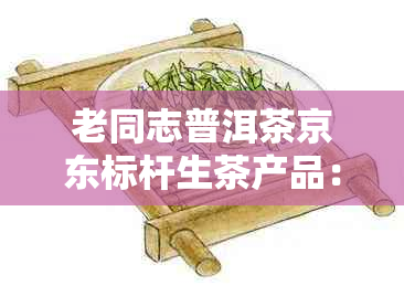 老同志普洱茶京东标杆生茶产品：品质越，价格公道