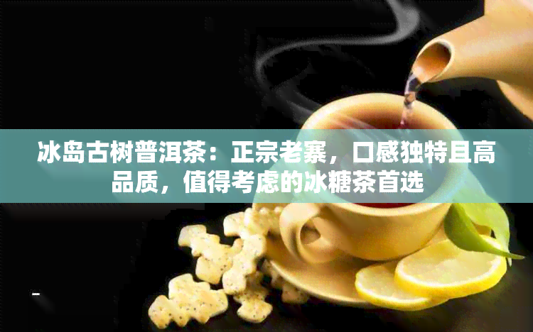 冰岛古树普洱茶：正宗老寨，口感独特且高品质，值得考虑的冰糖茶首选