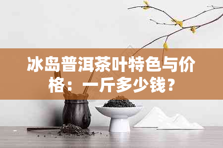 冰岛普洱茶叶特色与价格：一斤多少钱？