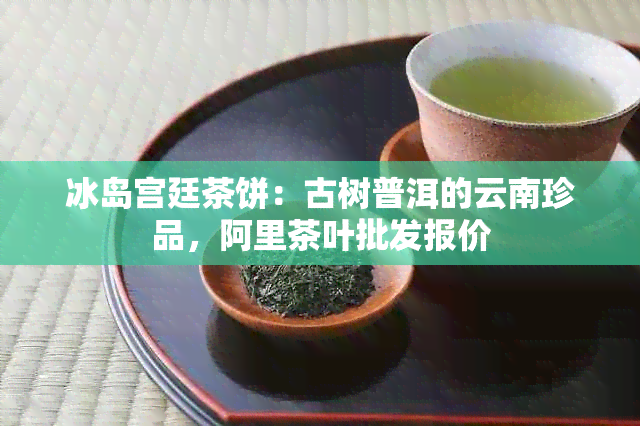 冰岛宫廷茶饼：古树普洱的云南珍品，阿里茶叶批发报价