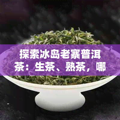 探索冰岛老寨普洱茶：生茶、熟茶，哪种口感更胜一筹？