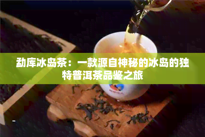 勐库冰岛茶：一款源自神秘的冰岛的独特普洱茶品鉴之旅