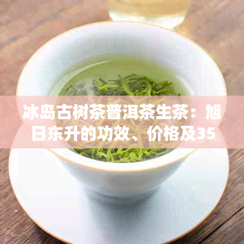 冰岛古树茶普洱茶生茶：旭日东升的功效、价格及357克熟茶报价(2018)