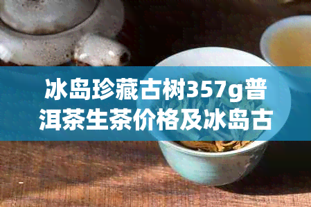 冰岛珍藏古树357g普洱茶生茶价格及冰岛古树珍藏版普洱熟茶价格表