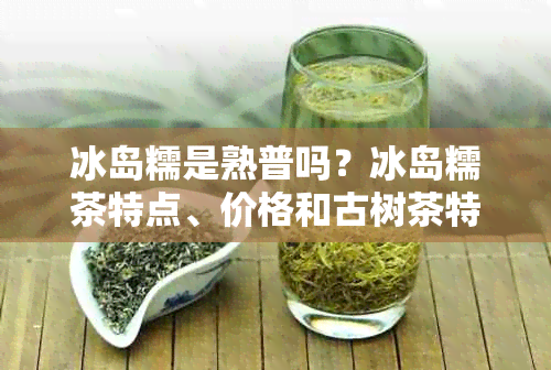 冰岛糯是熟普吗？冰岛糯茶特点、价格和古树茶特点解析。