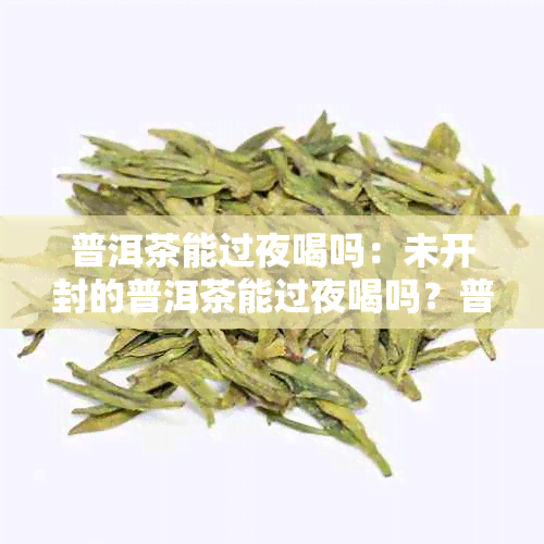 普洱茶能过夜喝吗：未开封的普洱茶能过夜喝吗？普洱茶过夜第二天还能喝吗？