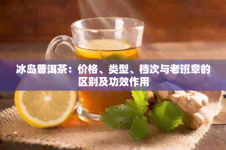 冰岛普洱茶：价格、类型、档次与老班章的区别及功效作用