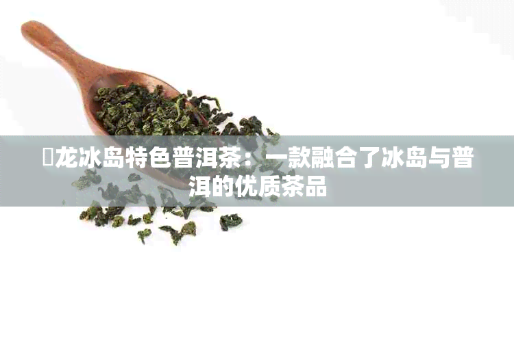 犇龙冰岛特色普洱茶：一款融合了冰岛与普洱的优质茶品