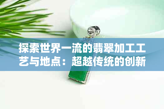 探索世界一流的翡翠加工工艺与地点：超越传统的创新技术