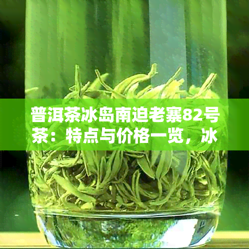 普洱茶冰岛南迫老寨82号茶：特点与价格一览，冰岛南迫与冰岛老寨的对比