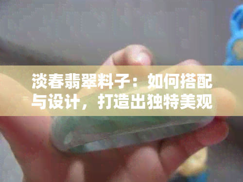 淡春翡翠料子：如何搭配与设计，打造出独特美观的首饰？