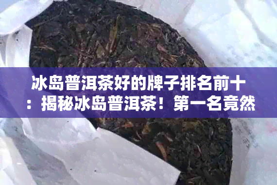 冰岛普洱茶好的牌子排名前十：揭秘冰岛普洱茶！之一名竟然是...