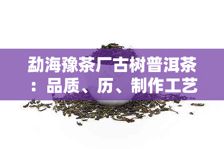 勐海豫茶厂古树普洱茶：品质、历、制作工艺及收藏价值全面解析