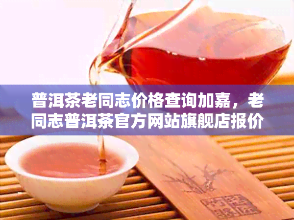 普洱茶老同志价格查询加嘉，老同志普洱茶官方网站旗舰店报价及收藏价值