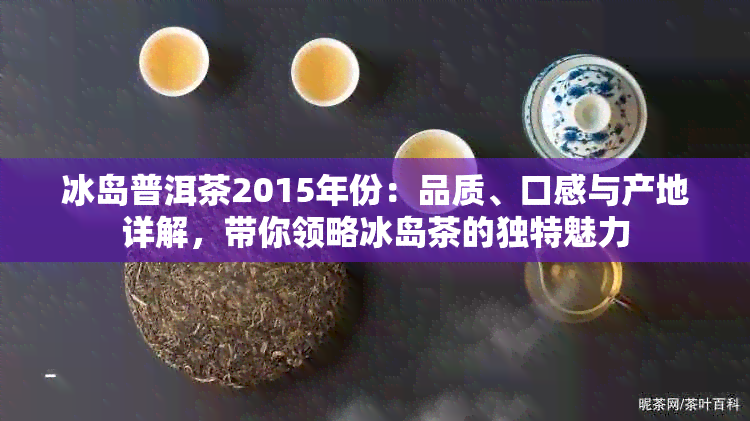 冰岛普洱茶2015年份：品质、口感与产地详解，带你领略冰岛茶的独特魅力