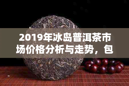 2019年冰岛普洱茶市场价格分析与走势，包括、产地、等级等详细信息