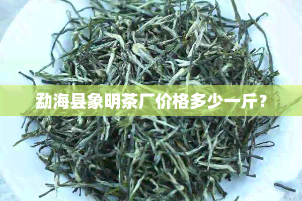 勐海县象明茶厂价格多少一斤？