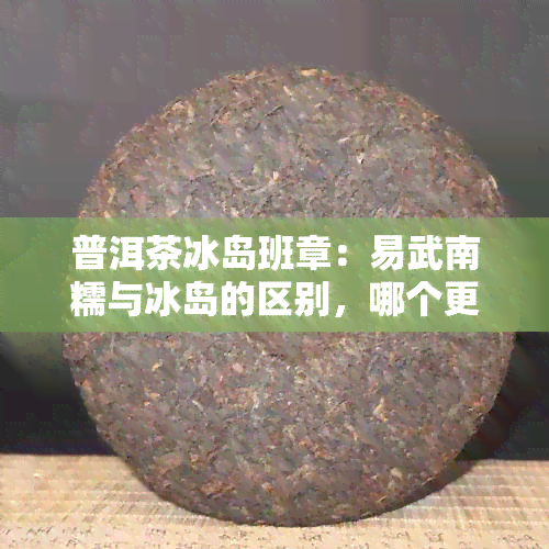 普洱茶冰岛班章：易武南糯与冰岛的区别，哪个更好？