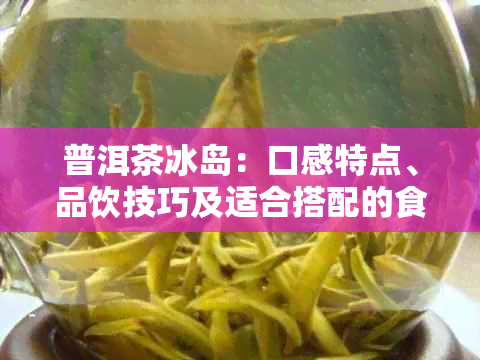 普洱茶冰岛：口感特点、品饮技巧及适合搭配的食物一文解析