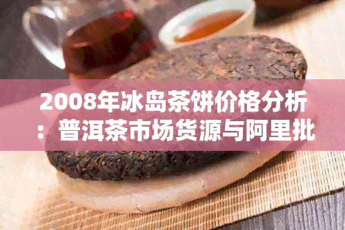 2008年冰岛茶饼价格分析：普洱茶市场货源与阿里批发情况探讨