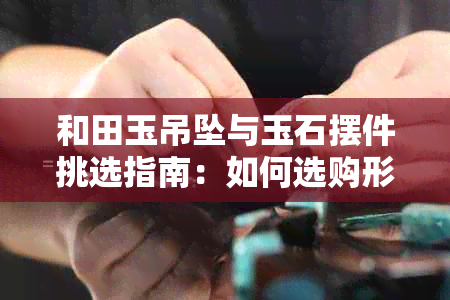 和田玉吊坠与玉石摆件挑选指南：如何选购形状合适的玉器