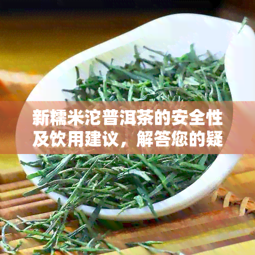 新糯米沱普洱茶的安全性及饮用建议，解答您的疑虑与担忧